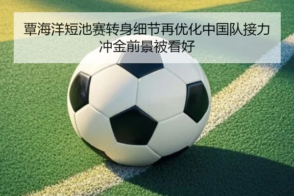 覃海洋短池赛转身细节再优化中国队接力冲金前景被看好