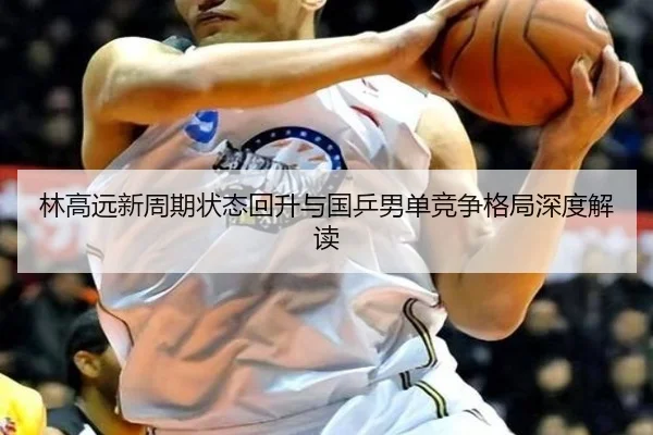 林高远新周期状态回升与国乒男单竞争格局深度解读
